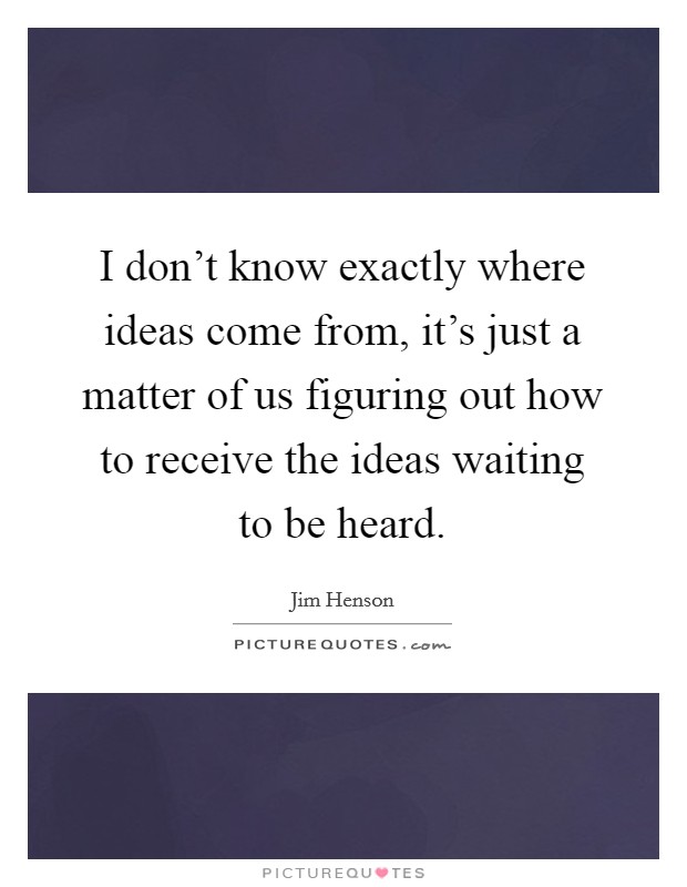 I don't know exactly where ideas come from, it's just a matter of us figuring out how to receive the ideas waiting to be heard. Picture Quote #1
