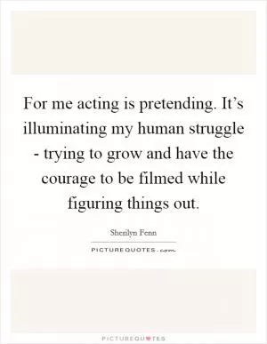 For me acting is pretending. It’s illuminating my human struggle - trying to grow and have the courage to be filmed while figuring things out Picture Quote #1
