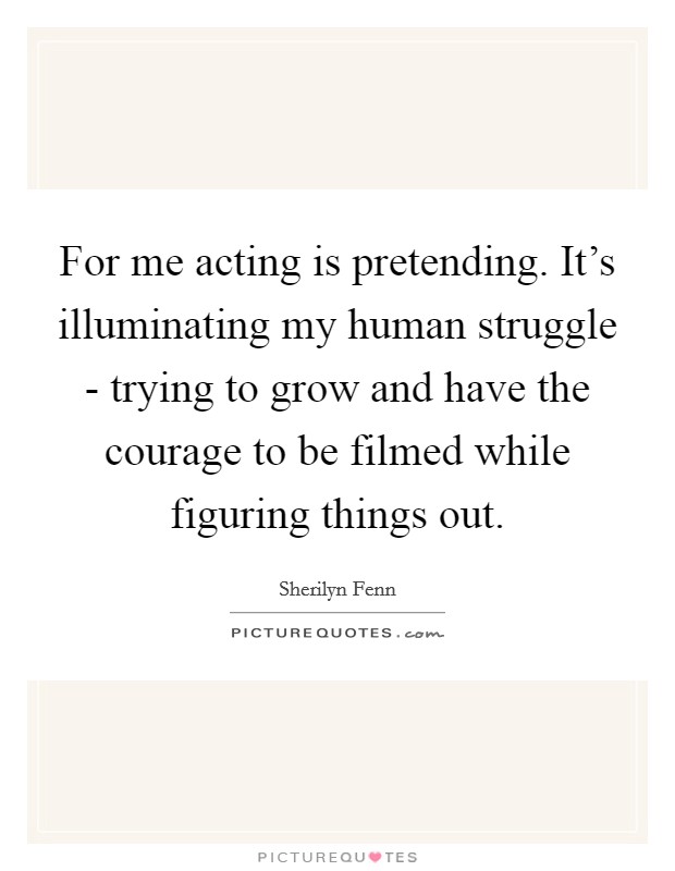 For me acting is pretending. It's illuminating my human struggle - trying to grow and have the courage to be filmed while figuring things out. Picture Quote #1