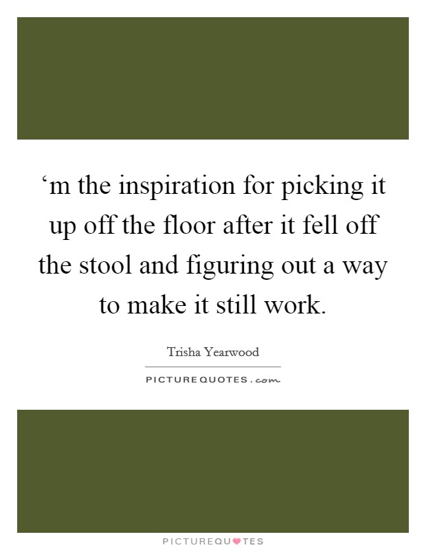 ‘m the inspiration for picking it up off the floor after it fell off the stool and figuring out a way to make it still work. Picture Quote #1