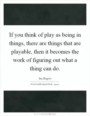 If you think of play as being in things, there are things that are playable, then it becomes the work of figuring out what a thing can do Picture Quote #1