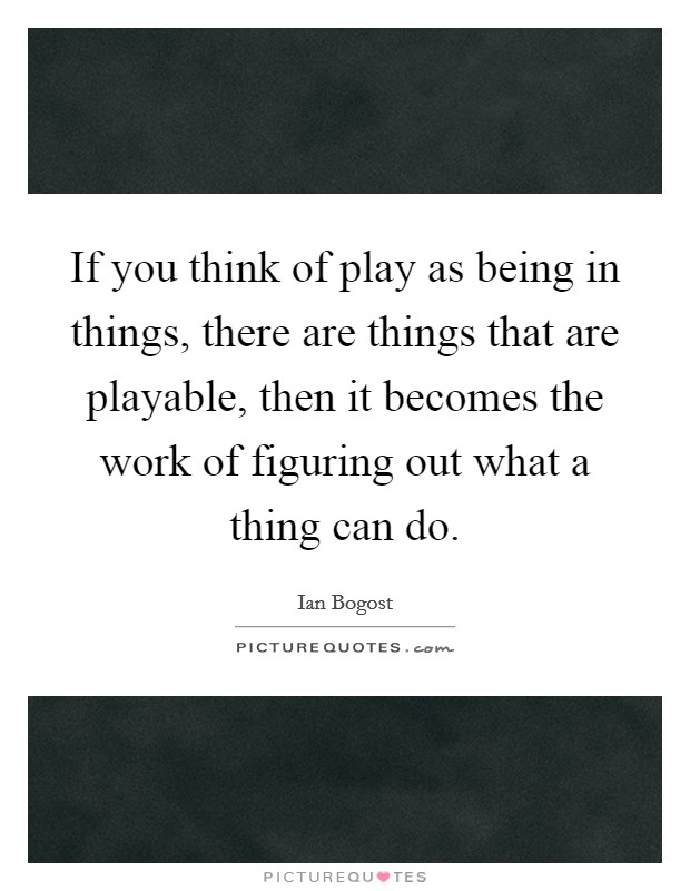 If you think of play as being in things, there are things that are playable, then it becomes the work of figuring out what a thing can do. Picture Quote #1