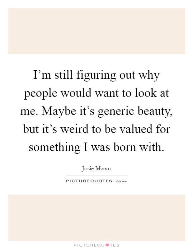 I'm still figuring out why people would want to look at me. Maybe it's generic beauty, but it's weird to be valued for something I was born with. Picture Quote #1