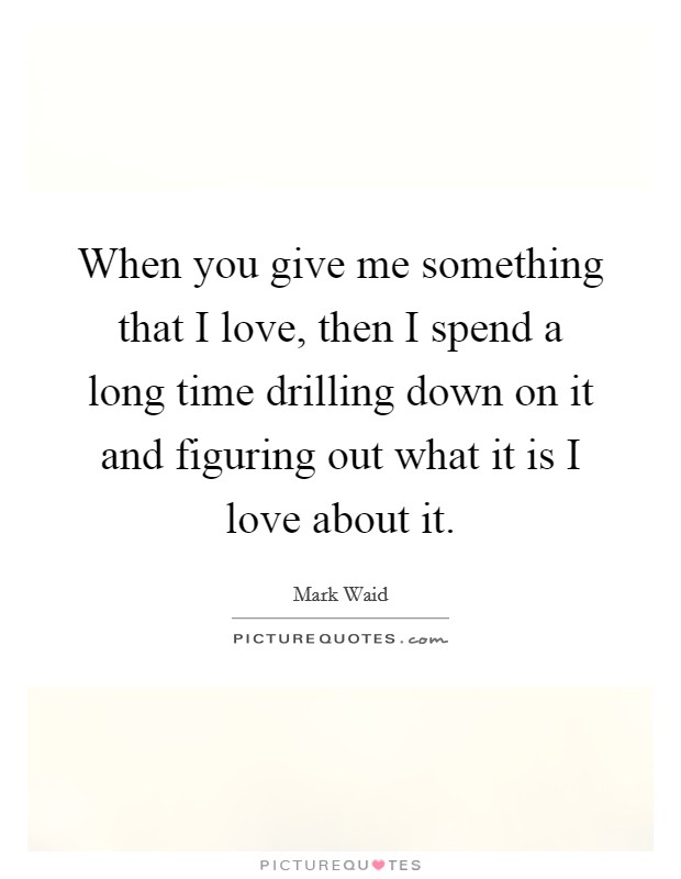 When you give me something that I love, then I spend a long time drilling down on it and figuring out what it is I love about it. Picture Quote #1
