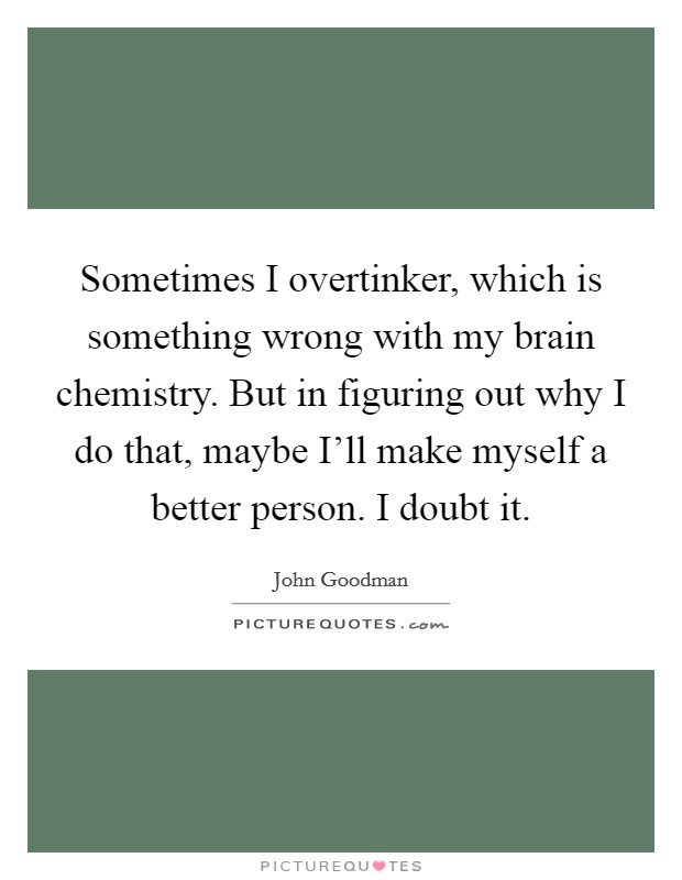 Sometimes I overtinker, which is something wrong with my brain chemistry. But in figuring out why I do that, maybe I'll make myself a better person. I doubt it. Picture Quote #1