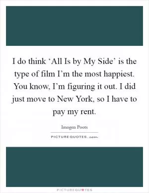 I do think ‘All Is by My Side’ is the type of film I’m the most happiest. You know, I’m figuring it out. I did just move to New York, so I have to pay my rent Picture Quote #1