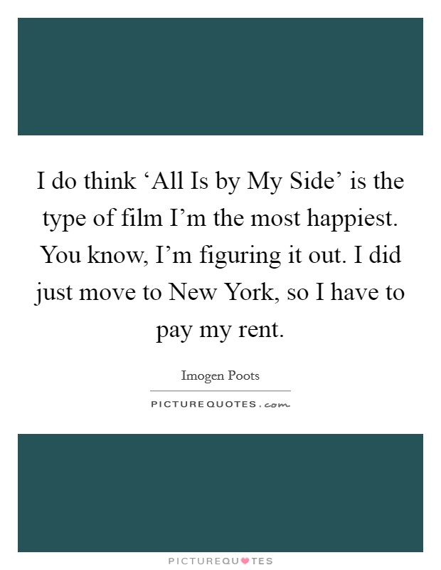 I do think ‘All Is by My Side' is the type of film I'm the most happiest. You know, I'm figuring it out. I did just move to New York, so I have to pay my rent. Picture Quote #1