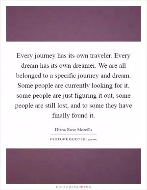 Every journey has its own traveler. Every dream has its own dreamer. We are all belonged to a specific journey and dream. Some people are currently looking for it, some people are just figuring it out, some people are still lost, and to some they have finally found it Picture Quote #1
