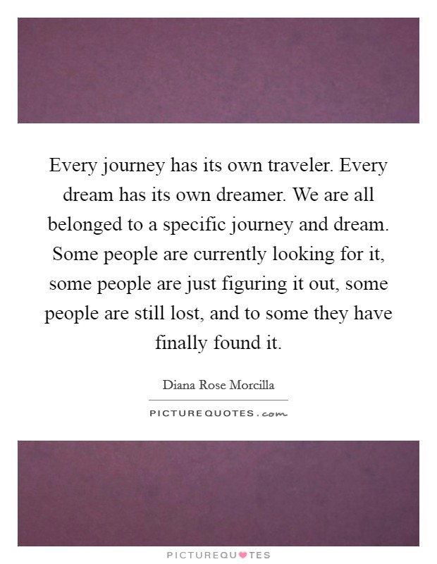 Every journey has its own traveler. Every dream has its own dreamer. We are all belonged to a specific journey and dream. Some people are currently looking for it, some people are just figuring it out, some people are still lost, and to some they have finally found it. Picture Quote #1