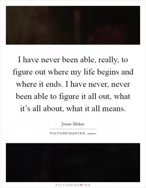 I have never been able, really, to figure out where my life begins and where it ends. I have never, never been able to figure it all out, what it’s all about, what it all means Picture Quote #1