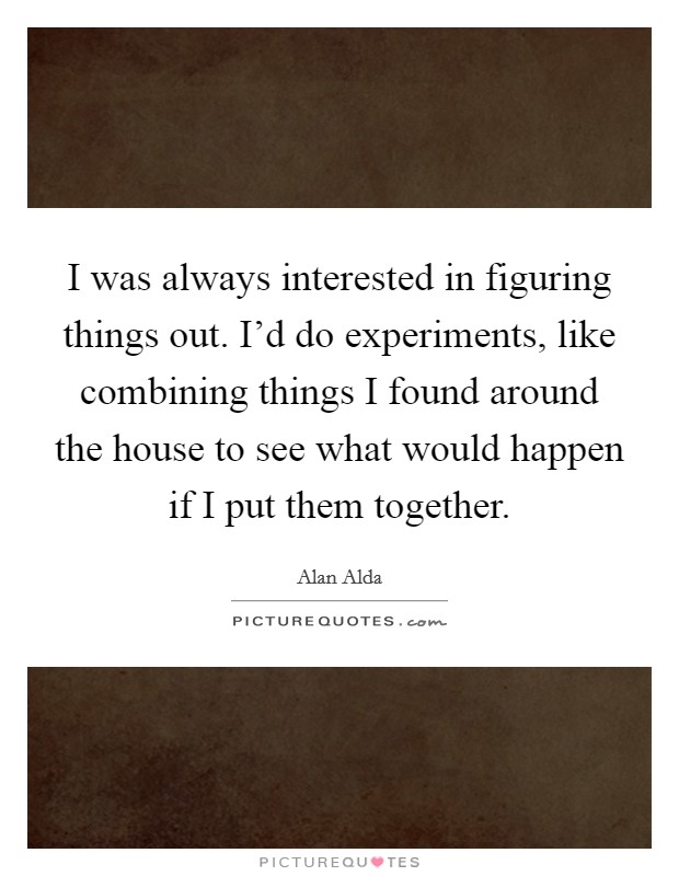 I was always interested in figuring things out. I'd do experiments, like combining things I found around the house to see what would happen if I put them together. Picture Quote #1