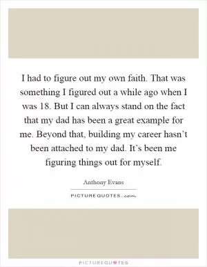 I had to figure out my own faith. That was something I figured out a while ago when I was 18. But I can always stand on the fact that my dad has been a great example for me. Beyond that, building my career hasn’t been attached to my dad. It’s been me figuring things out for myself Picture Quote #1