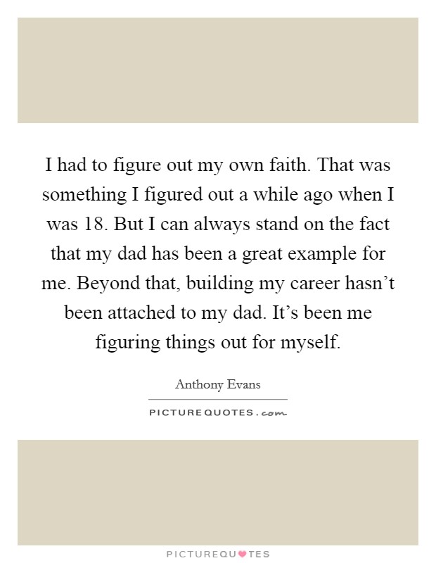 I had to figure out my own faith. That was something I figured out a while ago when I was 18. But I can always stand on the fact that my dad has been a great example for me. Beyond that, building my career hasn't been attached to my dad. It's been me figuring things out for myself. Picture Quote #1