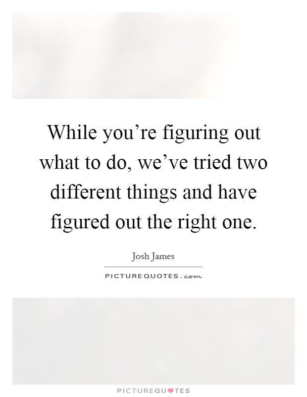 While you're figuring out what to do, we've tried two different things and have figured out the right one. Picture Quote #1