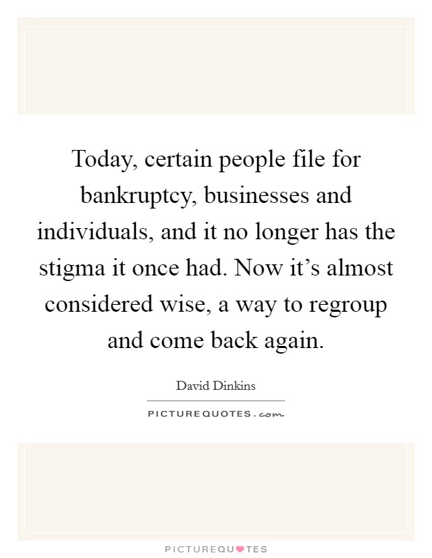 Today, certain people file for bankruptcy, businesses and individuals, and it no longer has the stigma it once had. Now it's almost considered wise, a way to regroup and come back again. Picture Quote #1