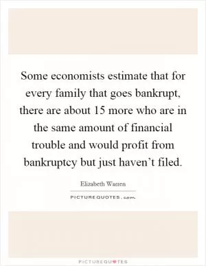 Some economists estimate that for every family that goes bankrupt, there are about 15 more who are in the same amount of financial trouble and would profit from bankruptcy but just haven’t filed Picture Quote #1