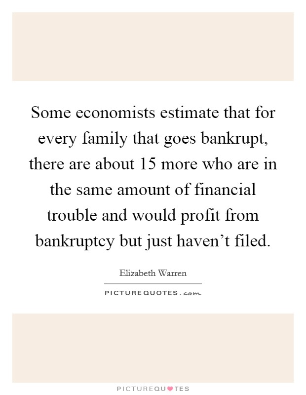 Some economists estimate that for every family that goes bankrupt, there are about 15 more who are in the same amount of financial trouble and would profit from bankruptcy but just haven't filed. Picture Quote #1