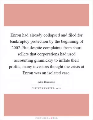 Enron had already collapsed and filed for bankruptcy protection by the beginning of 2002. But despite complaints from short sellers that corporations had used accounting gimmickry to inflate their profits, many investors thought the crisis at Enron was an isolated case Picture Quote #1