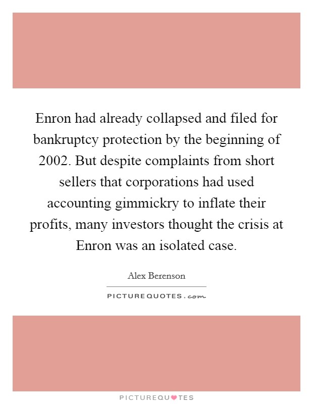 Enron had already collapsed and filed for bankruptcy protection by the beginning of 2002. But despite complaints from short sellers that corporations had used accounting gimmickry to inflate their profits, many investors thought the crisis at Enron was an isolated case. Picture Quote #1