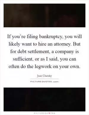 If you’re filing bankruptcy, you will likely want to hire an attorney. But for debt settlement, a company is sufficient, or as I said, you can often do the legwork on your own Picture Quote #1