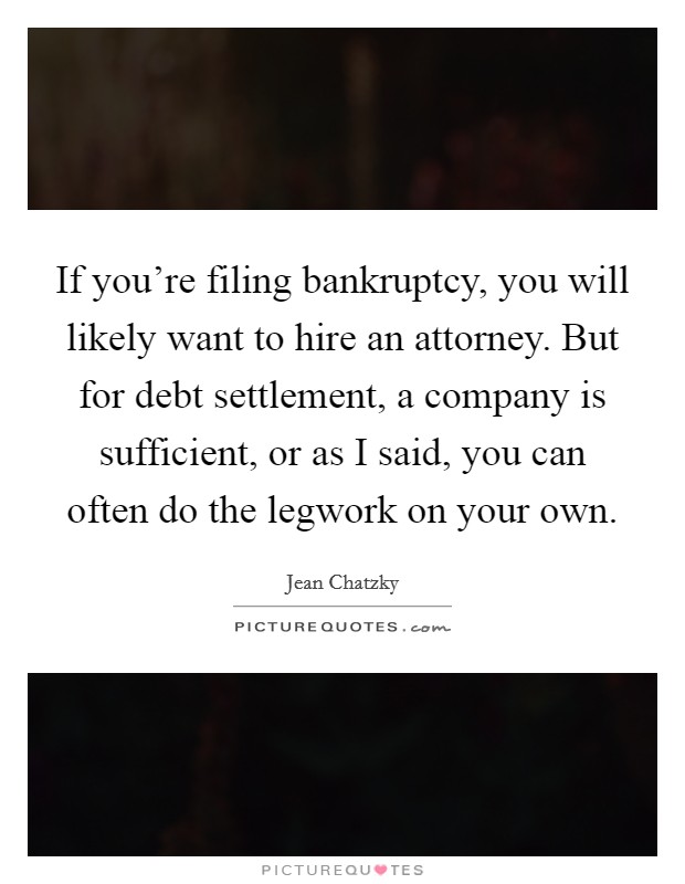 If you're filing bankruptcy, you will likely want to hire an attorney. But for debt settlement, a company is sufficient, or as I said, you can often do the legwork on your own. Picture Quote #1