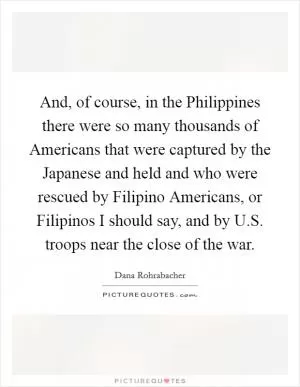 And, of course, in the Philippines there were so many thousands of Americans that were captured by the Japanese and held and who were rescued by Filipino Americans, or Filipinos I should say, and by U.S. troops near the close of the war Picture Quote #1