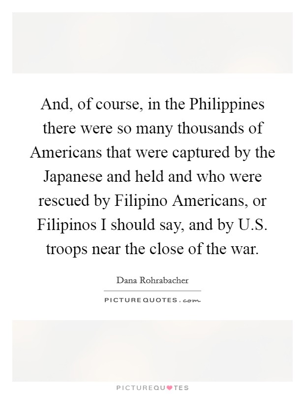And, of course, in the Philippines there were so many thousands of Americans that were captured by the Japanese and held and who were rescued by Filipino Americans, or Filipinos I should say, and by U.S. troops near the close of the war. Picture Quote #1