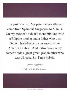 I’m part Spanish. My paternal grandfather came from Spain via Singapore to Manila. On my mother’s side it’s more mixture, with a Filipino mother and a father who was Scotch Irish-French; you know, white American hybrid. And I also have on my father’s side a great-great-grandmother who was Chinese. So, I’m a hybrid Picture Quote #1
