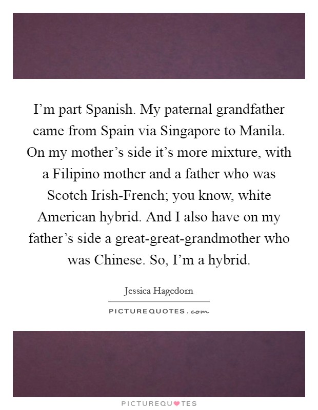 I'm part Spanish. My paternal grandfather came from Spain via Singapore to Manila. On my mother's side it's more mixture, with a Filipino mother and a father who was Scotch Irish-French; you know, white American hybrid. And I also have on my father's side a great-great-grandmother who was Chinese. So, I'm a hybrid. Picture Quote #1
