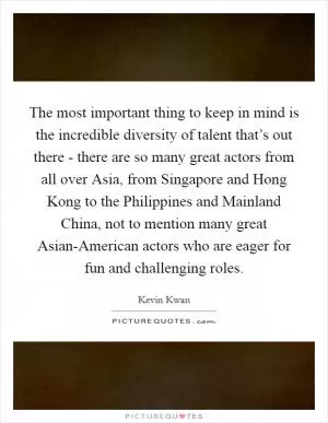The most important thing to keep in mind is the incredible diversity of talent that’s out there - there are so many great actors from all over Asia, from Singapore and Hong Kong to the Philippines and Mainland China, not to mention many great Asian-American actors who are eager for fun and challenging roles Picture Quote #1