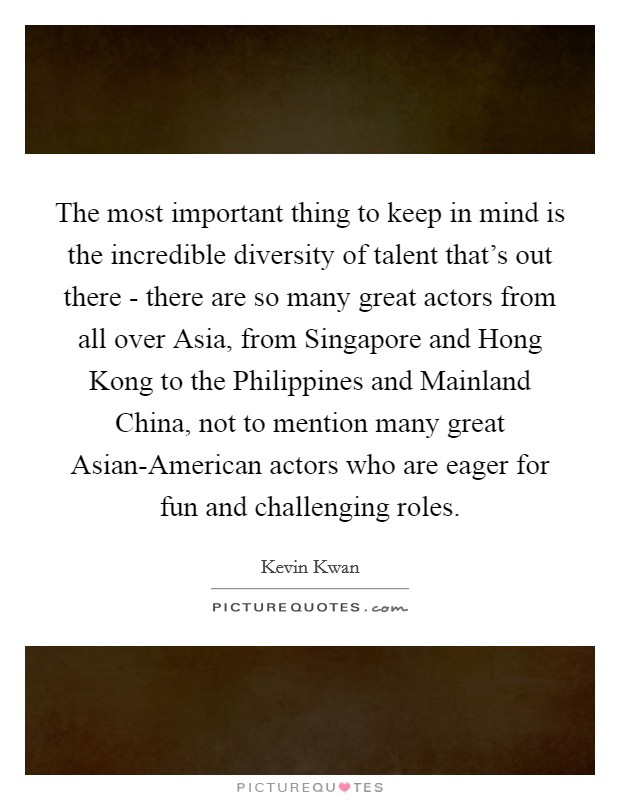 The most important thing to keep in mind is the incredible diversity of talent that's out there - there are so many great actors from all over Asia, from Singapore and Hong Kong to the Philippines and Mainland China, not to mention many great Asian-American actors who are eager for fun and challenging roles. Picture Quote #1