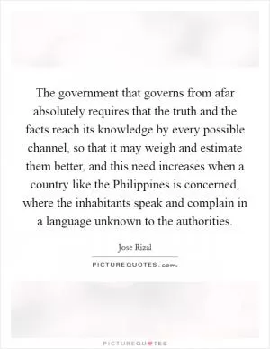The government that governs from afar absolutely requires that the truth and the facts reach its knowledge by every possible channel, so that it may weigh and estimate them better, and this need increases when a country like the Philippines is concerned, where the inhabitants speak and complain in a language unknown to the authorities Picture Quote #1
