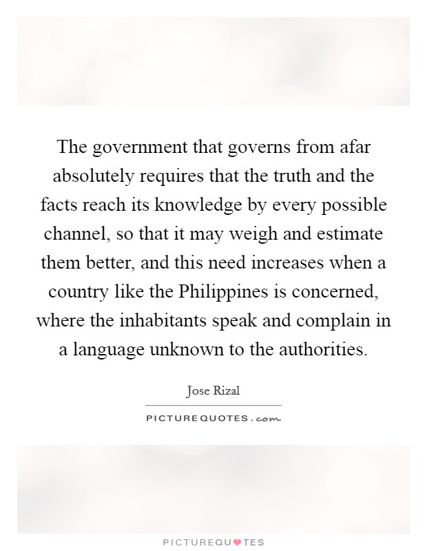 The government that governs from afar absolutely requires that the truth and the facts reach its knowledge by every possible channel, so that it may weigh and estimate them better, and this need increases when a country like the Philippines is concerned, where the inhabitants speak and complain in a language unknown to the authorities. Picture Quote #1