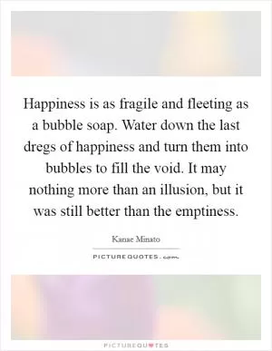 Happiness is as fragile and fleeting as a bubble soap. Water down the last dregs of happiness and turn them into bubbles to fill the void. It may nothing more than an illusion, but it was still better than the emptiness Picture Quote #1
