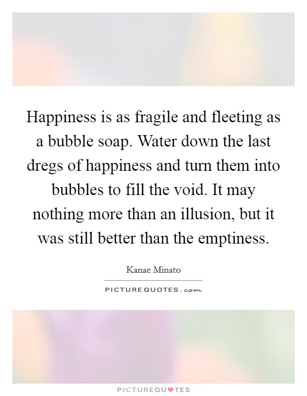 Happiness is as fragile and fleeting as a bubble soap. Water down the last dregs of happiness and turn them into bubbles to fill the void. It may nothing more than an illusion, but it was still better than the emptiness. Picture Quote #1