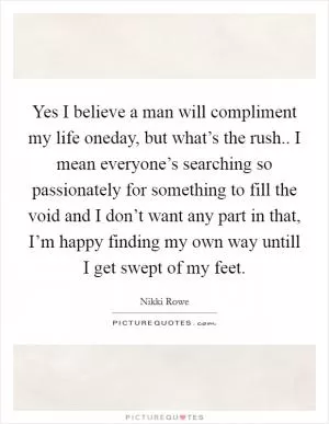 Yes I believe a man will compliment my life oneday, but what’s the rush.. I mean everyone’s searching so passionately for something to fill the void and I don’t want any part in that, I’m happy finding my own way untill I get swept of my feet Picture Quote #1