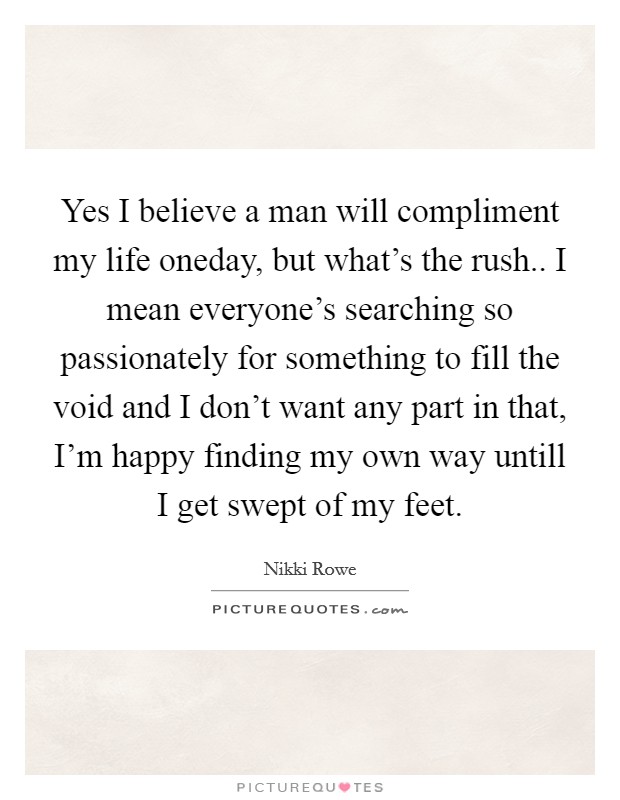 Yes I believe a man will compliment my life oneday, but what's the rush.. I mean everyone's searching so passionately for something to fill the void and I don't want any part in that, I'm happy finding my own way untill I get swept of my feet. Picture Quote #1