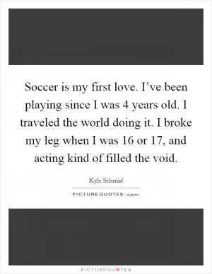 Soccer is my first love. I’ve been playing since I was 4 years old. I traveled the world doing it. I broke my leg when I was 16 or 17, and acting kind of filled the void Picture Quote #1
