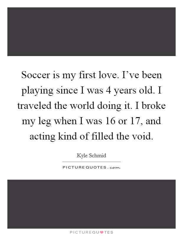 Soccer is my first love. I've been playing since I was 4 years old. I traveled the world doing it. I broke my leg when I was 16 or 17, and acting kind of filled the void. Picture Quote #1