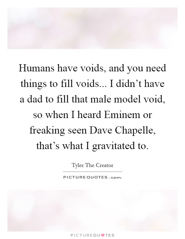 Humans have voids, and you need things to fill voids... I didn't have a dad to fill that male model void, so when I heard Eminem or freaking seen Dave Chapelle, that's what I gravitated to. Picture Quote #1
