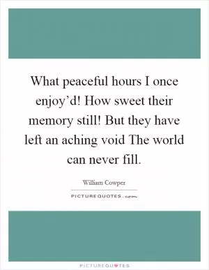 What peaceful hours I once enjoy’d! How sweet their memory still! But they have left an aching void The world can never fill Picture Quote #1
