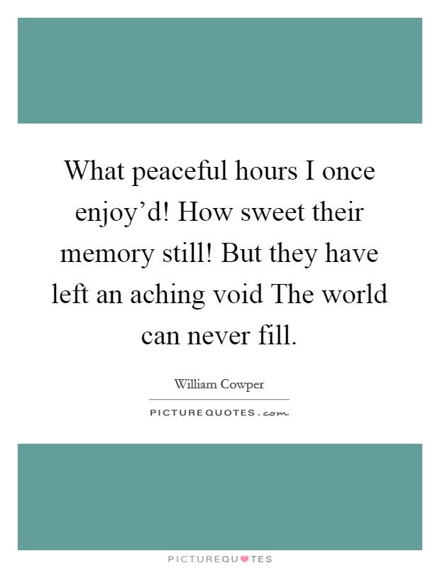 What peaceful hours I once enjoy'd! How sweet their memory still! But they have left an aching void The world can never fill. Picture Quote #1