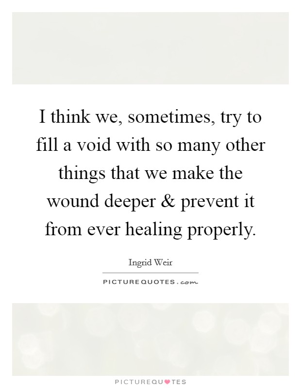 I think we, sometimes, try to fill a void with so many other things that we make the wound deeper and prevent it from ever healing properly. Picture Quote #1
