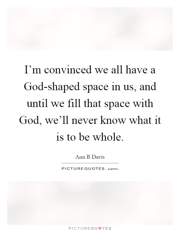 I'm convinced we all have a God-shaped space in us, and until we fill that space with God, we'll never know what it is to be whole. Picture Quote #1