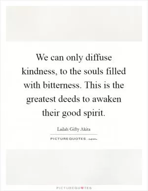 We can only diffuse kindness, to the souls filled with bitterness. This is the greatest deeds to awaken their good spirit Picture Quote #1