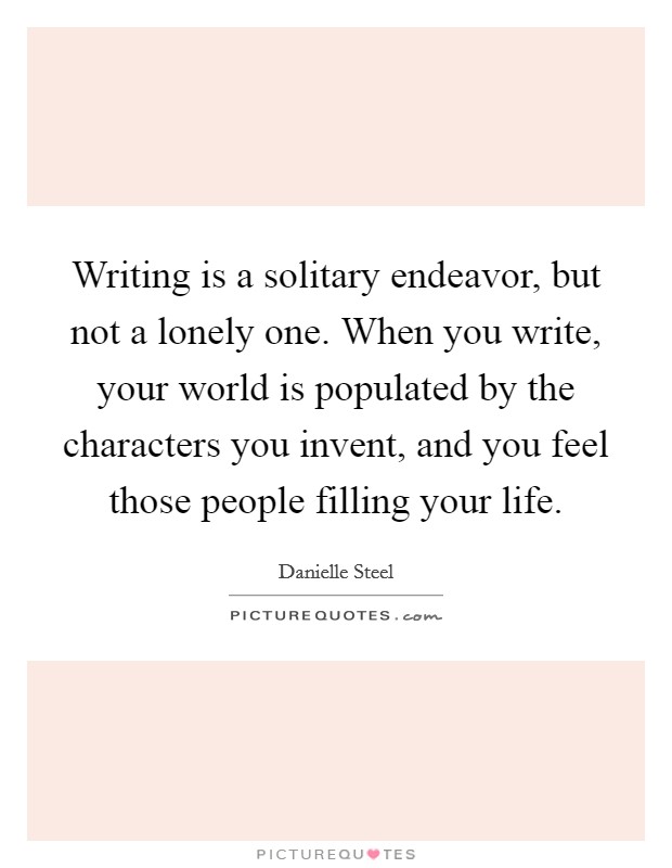 Writing is a solitary endeavor, but not a lonely one. When you write, your world is populated by the characters you invent, and you feel those people filling your life. Picture Quote #1