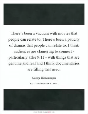 There’s been a vacuum with movies that people can relate to. There’s been a paucity of dramas that people can relate to. I think audiences are clamoring to connect - particularly after 9/11 - with things that are genuine and real and I think documentaries are filling that need Picture Quote #1