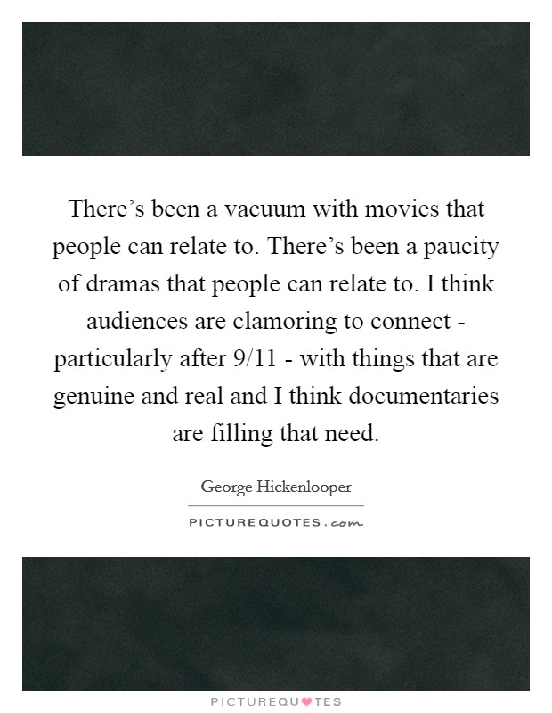 There's been a vacuum with movies that people can relate to. There's been a paucity of dramas that people can relate to. I think audiences are clamoring to connect - particularly after 9/11 - with things that are genuine and real and I think documentaries are filling that need. Picture Quote #1