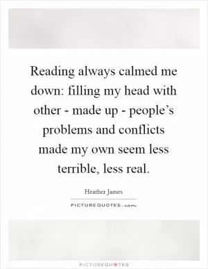 Reading always calmed me down: filling my head with other - made up - people’s problems and conflicts made my own seem less terrible, less real Picture Quote #1