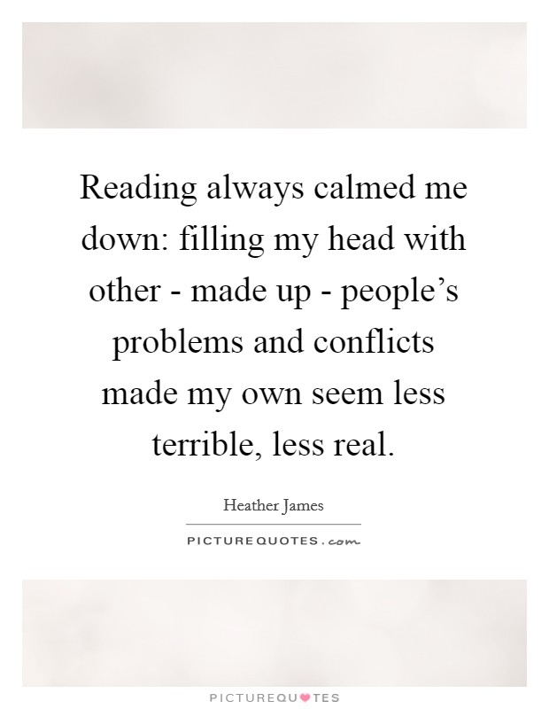 Reading always calmed me down: filling my head with other - made up - people's problems and conflicts made my own seem less terrible, less real. Picture Quote #1